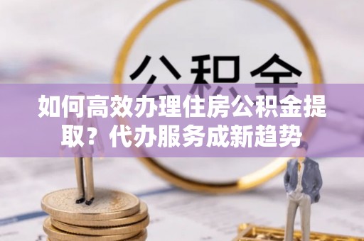 精准如何高效办理住房公积金提取？代办服务成新趋势