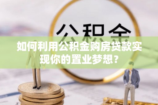 精准如何利用公积金购房贷款实现你的置业梦想？