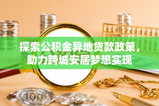 精准探索公积金异地贷款政策，助力跨城安居梦想实现