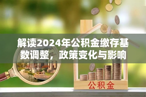 精准解读2024年公积金缴存基数调整，政策变化与影响