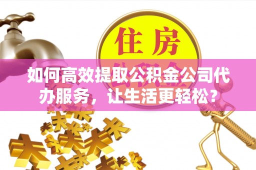 精准如何高效提取公积金公司代办服务，让生活更轻松？