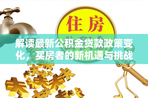 精准解读最新公积金贷款政策变化，买房者的新机遇与挑战