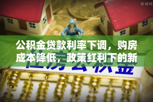 精准公积金贷款利率下调，购房成本降低，政策红利下的新机遇
