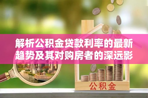 精准解析公积金贷款利率的最新趋势及其对购房者的深远影响