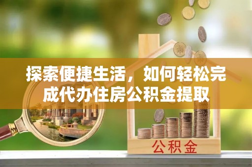 精准探索便捷生活，如何轻松完成代办住房公积金提取