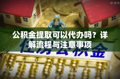 精准公积金提取可以代办吗？详解流程与注意事项