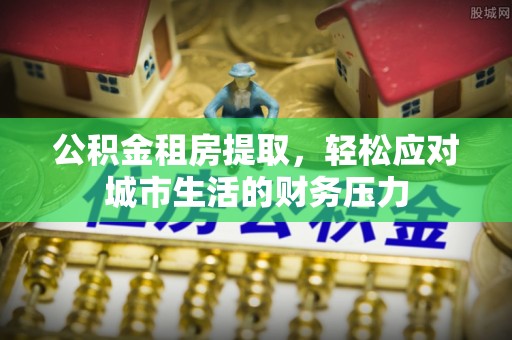 精准公积金租房提取，轻松应对城市生活的财务压力