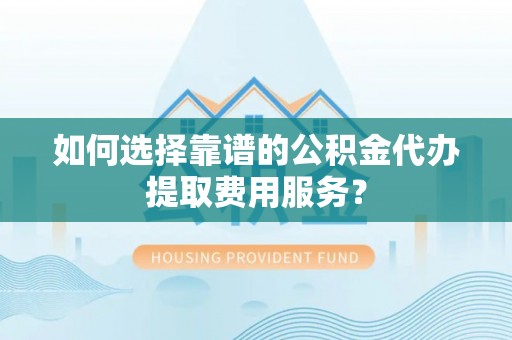 精准如何选择靠谱的公积金代办提取费用服务？