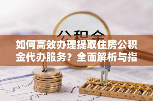 精准如何高效办理提取住房公积金代办服务？全面解析与指南