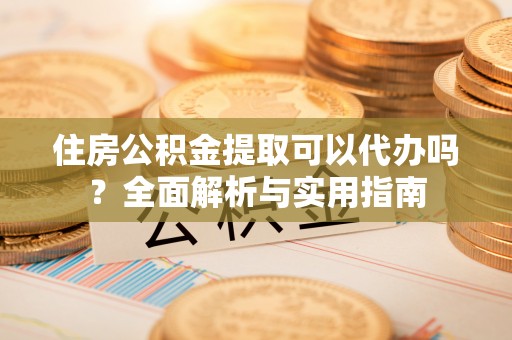 精准住房公积金提取可以代办吗？全面解析与实用指南