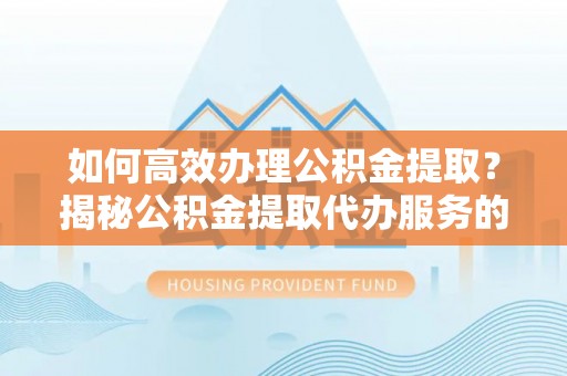 精准如何高效办理公积金提取？揭秘公积金提取代办服务的优势与注意事项