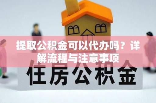 精准提取公积金可以代办吗？详解流程与注意事项