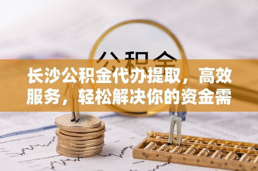 精准长沙公积金代办提取，高效服务，轻松解决你的资金需求