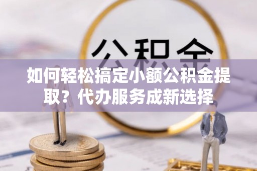 精准如何轻松搞定小额公积金提取？代办服务成新选择
