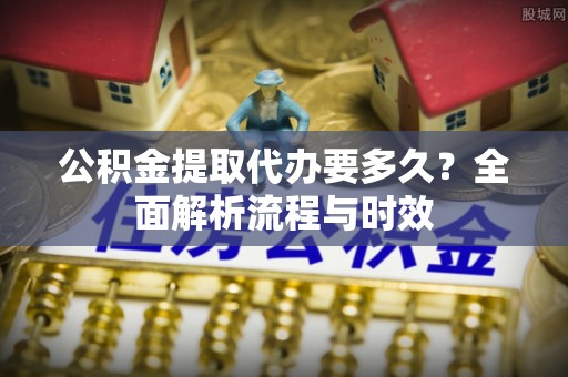 精准公积金提取代办要多久？全面解析流程与时效