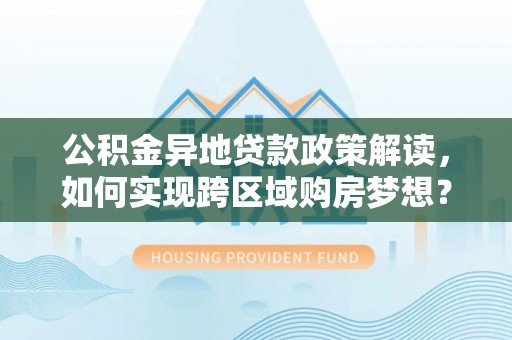 精准公积金异地贷款政策解读，如何实现跨区域购房梦想？