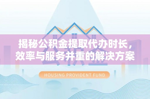 精准揭秘公积金提取代办时长，效率与服务并重的解决方案