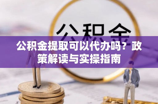 精准公积金提取可以代办吗？政策解读与实操指南