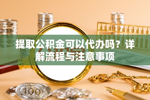精准提取公积金可以代办吗？详解流程与注意事项