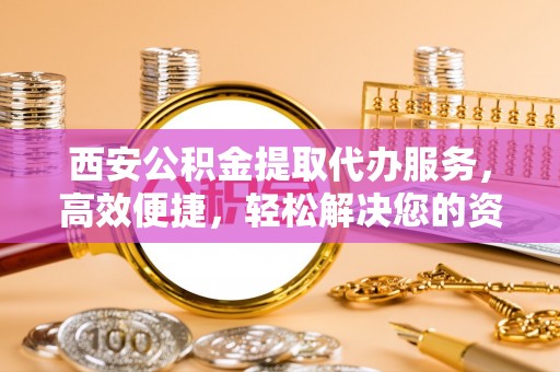 精准西安公积金提取代办服务，高效便捷，轻松解决您的资金需求