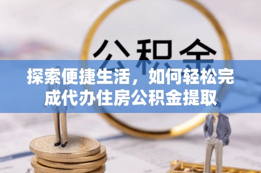 精准探索便捷生活，如何轻松完成代办住房公积金提取