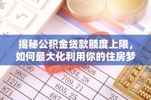 精准揭秘公积金贷款额度上限，如何最大化利用你的住房梦？