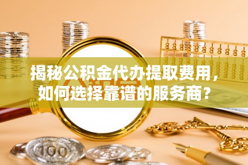 精准揭秘公积金代办提取费用，如何选择靠谱的服务商？