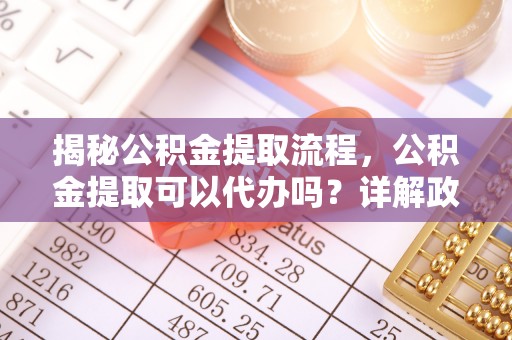 精准揭秘公积金提取流程，公积金提取可以代办吗？详解政策与实操技巧