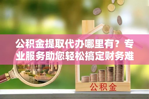 精准公积金提取代办哪里有？专业服务助您轻松搞定财务难题