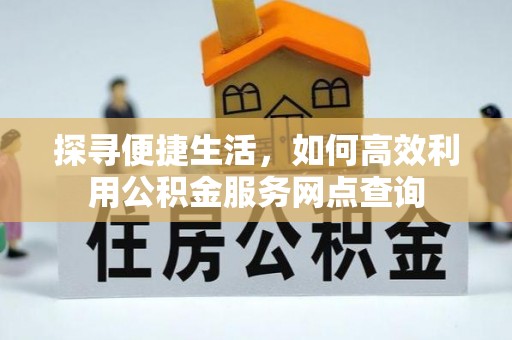 精准探寻便捷生活，如何高效利用公积金服务网点查询
