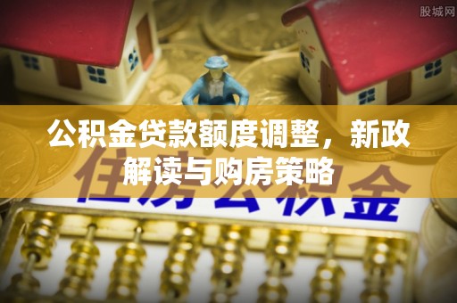 精准公积金贷款额度调整，新政解读与购房策略