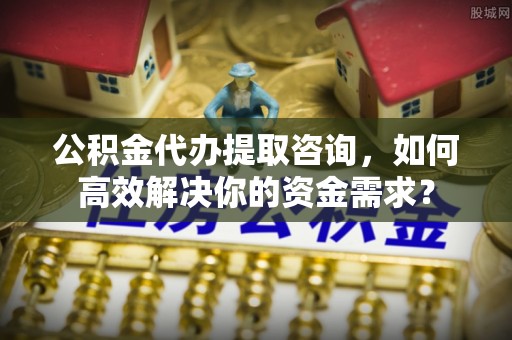 精准公积金代办提取咨询，如何高效解决你的资金需求？
