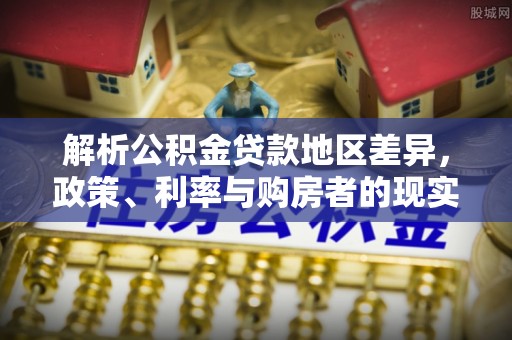 精准解析公积金贷款地区差异，政策、利率与购房者的现实选择