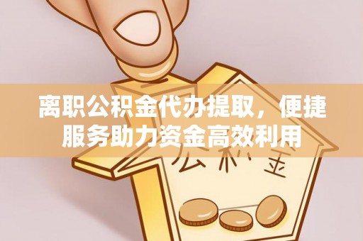 精准离职公积金代办提取，便捷服务助力资金高效利用