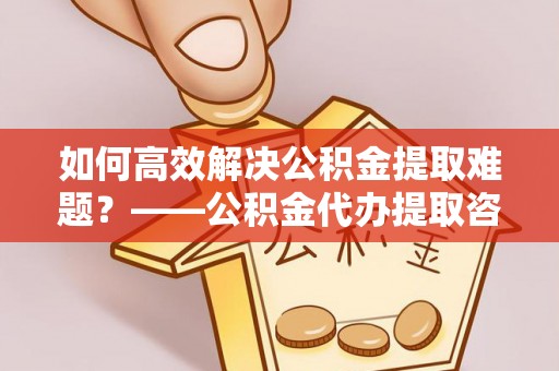 精准如何高效解决公积金提取难题？——公积金代办提取咨询服务全解析