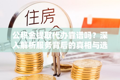 精准公积金提取代办靠谱吗？深入解析服务背后的真相与选择指南