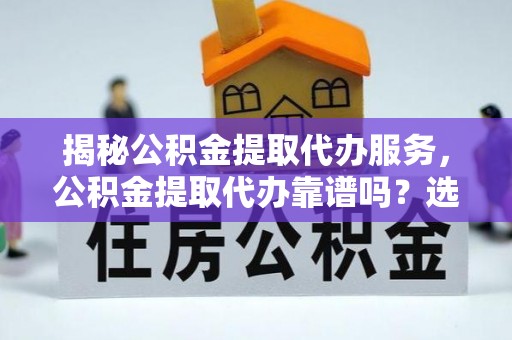 精准揭秘公积金提取代办服务，公积金提取代办靠谱吗？选择需谨慎