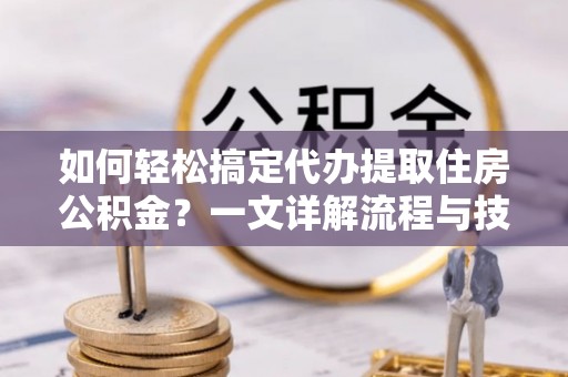 精准如何轻松搞定代办提取住房公积金？一文详解流程与技巧