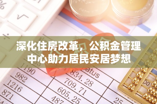 精准深化住房改革，公积金管理中心助力居民安居梦想