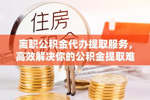 精准离职公积金代办提取服务，高效解决你的公积金提取难题