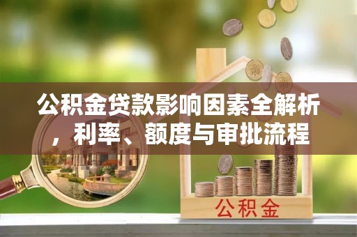 精准公积金贷款影响因素全解析，利率、额度与审批流程