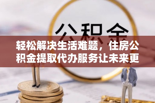 精准轻松解决生活难题，住房公积金提取代办服务让未来更安心