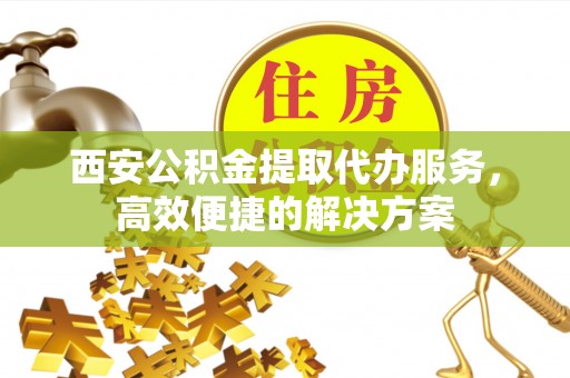 精准西安公积金提取代办服务，高效便捷的解决方案