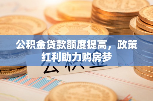 精准公积金贷款额度提高，政策红利助力购房梦