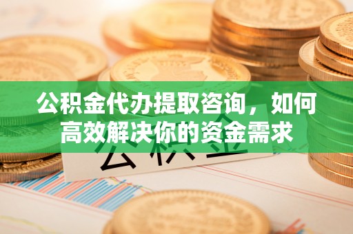 精准公积金代办提取咨询，如何高效解决你的资金需求