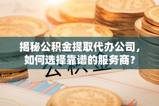 精准揭秘公积金提取代办公司，如何选择靠谱的服务商？