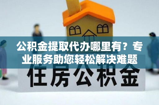 精准公积金提取代办哪里有？专业服务助您轻松解决难题