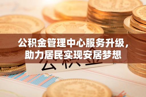 精准公积金管理中心服务升级，助力居民实现安居梦想