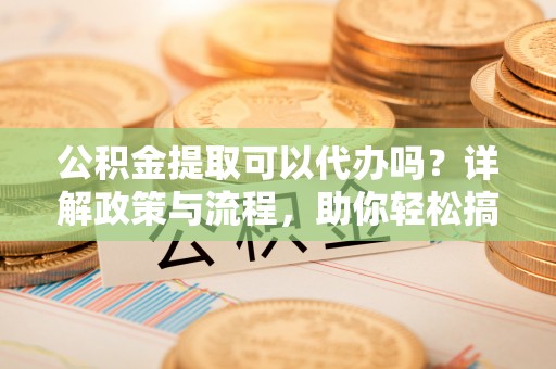 精准公积金提取可以代办吗？详解政策与流程，助你轻松搞定！