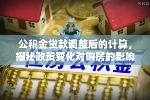 精准公积金贷款调整后的计算，揭秘政策变化对购房的影响